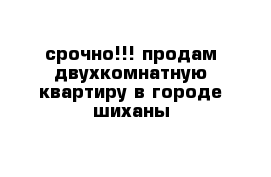 срочно!!! продам двухкомнатную квартиру в городе шиханы